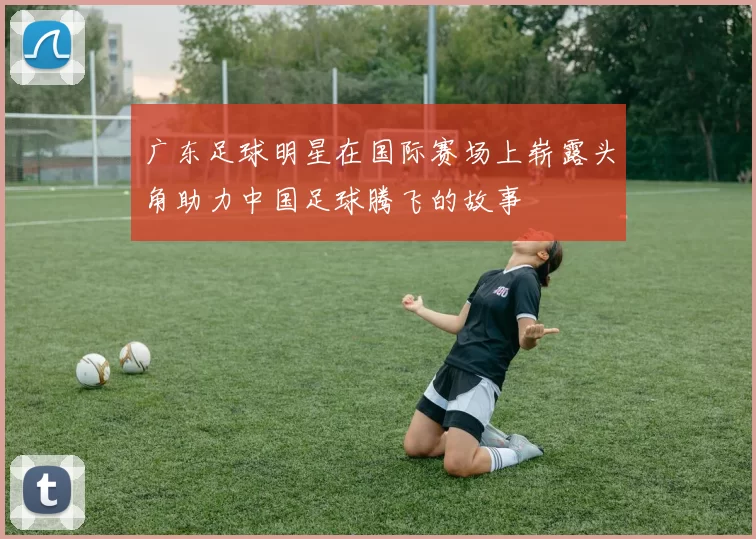 广东足球明星在国际赛场上崭露头角助力中国足球腾飞的故事