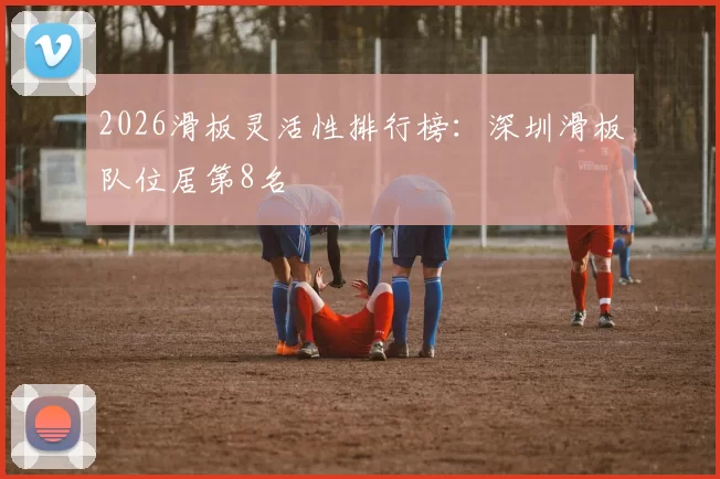 2026滑板灵活性排行榜：深圳滑板队位居第8名