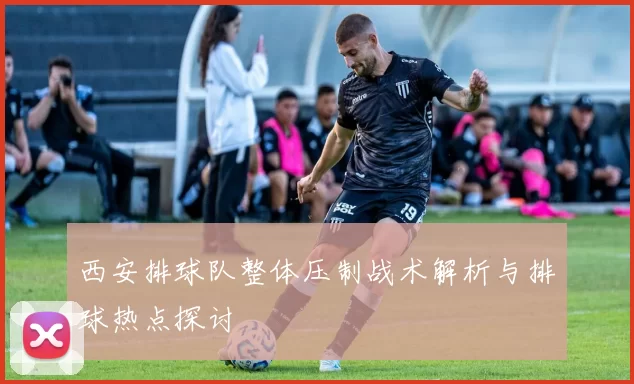 西安排球队整体压制战术解析与排球热点探讨