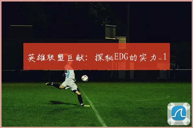 英雄联盟巨献：探秘EDG的实力_1