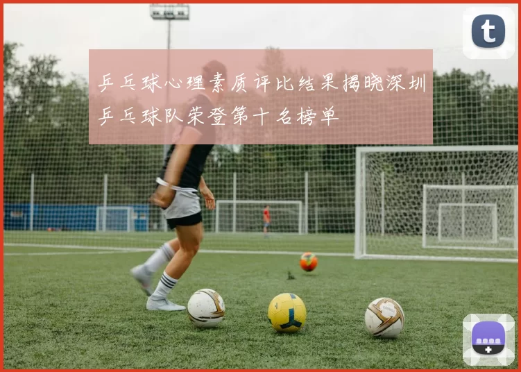 乒乓球心理素质评比结果揭晓深圳乒乓球队荣登第十名榜单