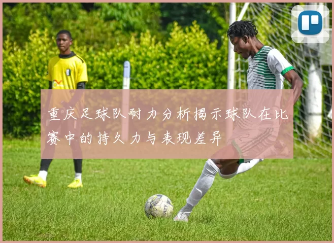 重庆足球队耐力分析揭示球队在比赛中的持久力与表现差异
