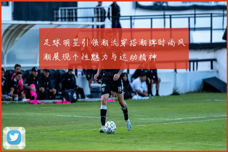 足球明星引领潮流穿搭潮牌时尚风潮展现个性魅力与运动精神