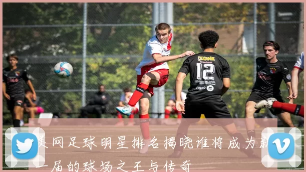 美网足球明星排名揭晓谁将成为新一届的球场之王与传奇