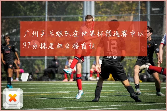 广州乒乓球队在世界杯预选赛中以97分稳居积分榜首位