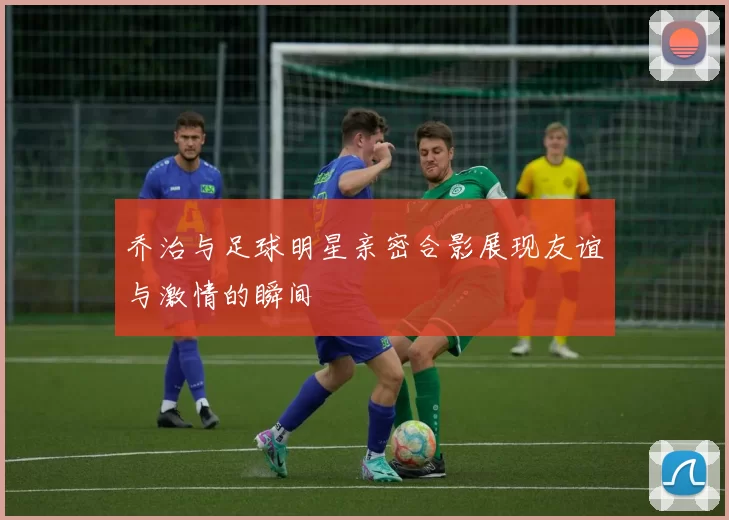 乔治与足球明星亲密合影展现友谊与激情的瞬间