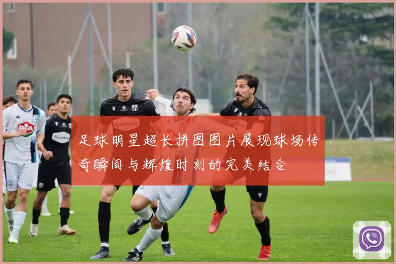 足球明星超长拼图图片展现球场传奇瞬间与辉煌时刻的完美结合