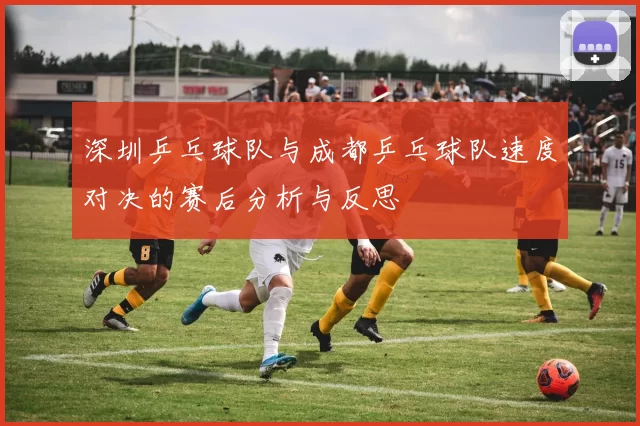 深圳乒乓球队与成都乒乓球队速度对决的赛后分析与反思
