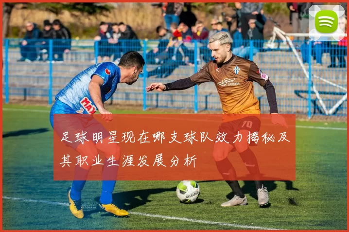 足球明星现在哪支球队效力揭秘及其职业生涯发展分析